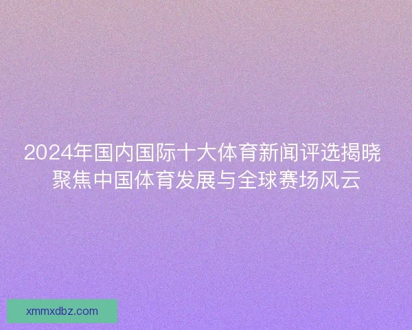 2024年国内国际十大体育新闻评选揭晓 聚焦中国体育发展与全球赛场风云