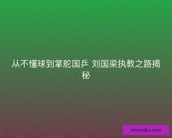 从不懂球到掌舵国乒 刘国梁执教之路揭秘